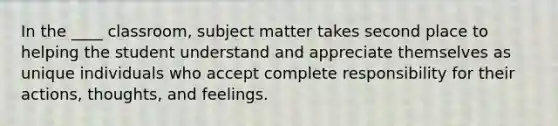 In the ____ classroom, subject matter takes second place to helping the student understand and appreciate themselves as unique individuals who accept complete responsibility for their actions, thoughts, and feelings.