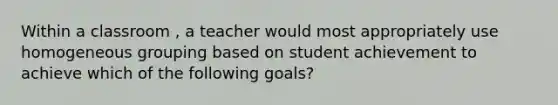 Within a classroom , a teacher would most appropriately use homogeneous grouping based on student achievement to achieve which of the following goals?