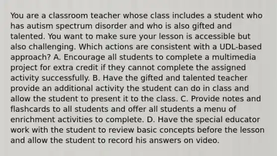 You are a classroom teacher whose class includes a student who has autism spectrum disorder and who is also gifted and talented. You want to make sure your lesson is accessible but also challenging. Which actions are consistent with a UDL-based approach? A. Encourage all students to complete a multimedia project for extra credit if they cannot complete the assigned activity successfully. B. Have the gifted and talented teacher provide an additional activity the student can do in class and allow the student to present it to the class. C. Provide notes and flashcards to all students and offer all students a menu of enrichment activities to complete. D. Have the special educator work with the student to review basic concepts before the lesson and allow the student to record his answers on video.