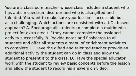 You are a classroom teacher whose class includes a student who has autism spectrum disorder and who is also gifted and talented. You want to make sure your lesson is accessible but also challenging. Which actions are consistent with a UDL-based approach? A. Encourage all students to complete a multimedia project for extra credit if they cannot complete the assigned activity successfully. B. Provide notes and flashcards to all students and offer all students a menu of enrichment activities to complete. C. Have the gifted and talented teacher provide an additional activity the student can do in class and allow the student to present it to the class. D. Have the special educator work with the student to review basic concepts before the lesson and allow the student to record his answers on video.