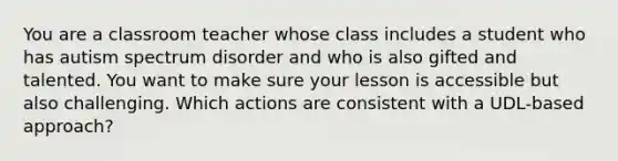 You are a classroom teacher whose class includes a student who has autism spectrum disorder and who is also gifted and talented. You want to make sure your lesson is accessible but also challenging. Which actions are consistent with a UDL-based approach?