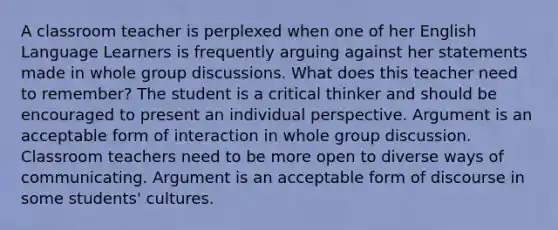 A classroom teacher is perplexed when one of her English Language Learners is frequently arguing against her statements made in whole group discussions. What does this teacher need to remember? The student is a critical thinker and should be encouraged to present an individual perspective. Argument is an acceptable form of interaction in whole group discussion. Classroom teachers need to be more open to diverse ways of communicating. Argument is an acceptable form of discourse in some students' cultures.