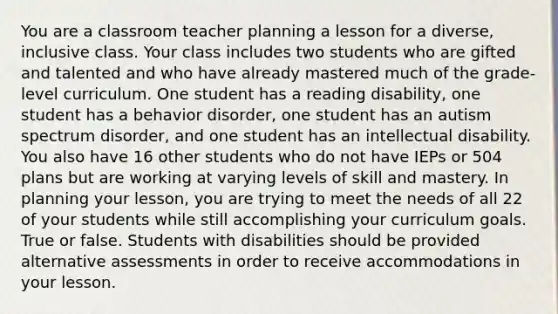 You are a classroom teacher planning a lesson for a diverse, inclusive class. Your class includes two students who are gifted and talented and who have already mastered much of the grade-level curriculum. One student has a reading disability, one student has a behavior disorder, one student has an autism spectrum disorder, and one student has an intellectual disability. You also have 16 other students who do not have IEPs or 504 plans but are working at varying levels of skill and mastery. In planning your lesson, you are trying to meet the needs of all 22 of your students while still accomplishing your curriculum goals. True or false. Students with disabilities should be provided alternative assessments in order to receive accommodations in your lesson.