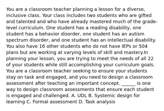 You are a classroom teacher planning a lesson for a diverse, inclusive class. Your class includes two students who are gifted and talented and who have already mastered much of the grade-level curriculum. One student has a reading disability, one student has a behavior disorder, one student has an autism spectrum disorder, and one student has an intellectual disability. You also have 16 other students who do not have IEPs or 504 plans but are working at varying levels of skill and mastery.In planning your lesson, you are trying to meet the needs of all 22 of your students while still accomplishing your curriculum goals. You are a classroom teacher seeking to ensure your students stay on task and engaged, and you need to design a classroom assessment after teaching an important concept. ______ is one way to design classroom assessments that ensure each student is engaged and challenged. A. UDL B. Systemic design for learning C. Formal assessment D. Task analysis