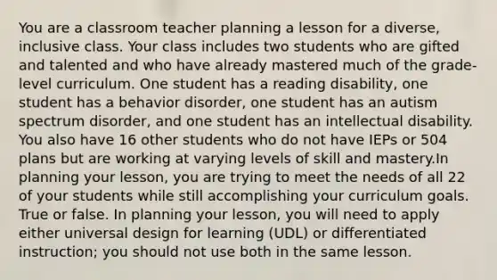 You are a classroom teacher planning a lesson for a diverse, inclusive class. Your class includes two students who are gifted and talented and who have already mastered much of the grade-level curriculum. One student has a reading disability, one student has a behavior disorder, one student has an autism spectrum disorder, and one student has an intellectual disability. You also have 16 other students who do not have IEPs or 504 plans but are working at varying levels of skill and mastery.In planning your lesson, you are trying to meet the needs of all 22 of your students while still accomplishing your curriculum goals. True or false. In planning your lesson, you will need to apply either universal design for learning (UDL) or differentiated instruction; you should not use both in the same lesson.