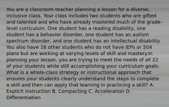 You are a classroom teacher planning a lesson for a diverse, inclusive class. Your class includes two students who are gifted and talented and who have already mastered much of the grade-level curriculum. One student has a reading disability, one student has a behavior disorder, one student has an autism spectrum disorder, and one student has an intellectual disability. You also have 16 other students who do not have IEPs or 504 plans but are working at varying levels of skill and mastery.In planning your lesson, you are trying to meet the needs of all 22 of your students while still accomplishing your curriculum goals. What is a whole-class strategy or instructional approach that ensures your students clearly understand the steps to complete a skill and then can apply that learning in practicing a skill? A. Explicit instruction B. Compacting C. Acceleration D. Differentiation