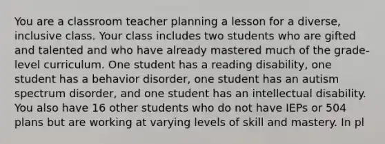 You are a classroom teacher planning a lesson for a diverse, inclusive class. Your class includes two students who are gifted and talented and who have already mastered much of the grade-level curriculum. One student has a reading disability, one student has a behavior disorder, one student has an autism spectrum disorder, and one student has an intellectual disability. You also have 16 other students who do not have IEPs or 504 plans but are working at varying levels of skill and mastery. In pl