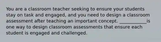 You are a classroom teacher seeking to ensure your students stay on task and engaged, and you need to design a classroom assessment after teaching an important concept. ____________is one way to design classroom assessments that ensure each student is engaged and challenged.