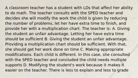 A classroom teacher has a student with LDs that affect her ability to do math. The teacher consults with the SPED teacher and decides she will modify the work the child is given by reducing the number of problems, let her have extra time to finish, and provide her with a multiplication chart. The teacher is: A. Giving the student an unfair advantage. Letting her have extra time should be sufficient B. Giving the student an unfair advantage. Providing a multiplication chart should be sufficient. With that, she should get her work done on time C. Making appropriate modifications. Each child is different. In this case, she consulted with the SPED teacher and concluded the child needs multiple supports D. Modifying the student's work because it makes it easier on the teacher. There is less to explain and less to grade