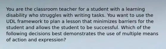 You are the classroom teacher for a student with a learning disability who struggles with writing tasks. You want to use the UDL framework to plan a lesson that minimizes barriers for the student and allows the student to be successful. Which of the following decisions best demonstrates the use of multiple means of action and expression?