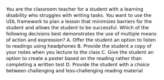 You are the classroom teacher for a student with a learning disability who struggles with writing tasks. You want to use the UDL framework to plan a lesson that minimizes barriers for the student and allows the student to be successful. Which of the following decisions best demonstrates the use of multiple means of action and expression? A. Offer the student an option to listen to readings using headphones B. Provide the student a copy of your notes when you lecture to the class C. Give the student an option to create a poster based on the reading rather than completing a written test D. Provide the student with a choice between challenging and less-challenging reading material