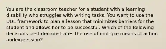 You are the classroom teacher for a student with a learning disability who struggles with writing tasks. You want to use the UDL framework to plan a lesson that minimizes barriers for the student and allows her to be successful. Which of the following decisions best demonstrates the use of multiple means of action andexpression?