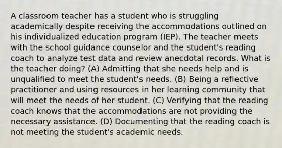 A classroom teacher has a student who is struggling academically despite receiving the accommodations outlined on his individualized education program (IEP). The teacher meets with the school guidance counselor and the student's reading coach to analyze test data and review anecdotal records. What is the teacher doing? (A) Admitting that she needs help and is unqualified to meet the student's needs. (B) Being a reflective practitioner and using resources in her learning community that will meet the needs of her student. (C) Verifying that the reading coach knows that the accommodations are not providing the necessary assistance. (D) Documenting that the reading coach is not meeting the student's academic needs.