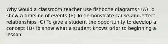 Why would a classroom teacher use fishbone diagrams? (A) To show a timeline of events (B) To demonstrate cause-and-effect relationships (C) To give a student the opportunity to develop a concept (D) To show what a student knows prior to beginning a lesson