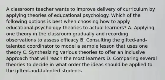 A classroom teacher wants to improve delivery of curriculum by applying theories of educational psychology. Which of the following options is best when choosing how to apply educational-psychology theories to actual learners? A. Applying one theory in the classroom gradually and recording observations to assess efficacy B. Consulting the gifted-and-talented coordinator to model a sample lesson that uses one theory C. Synthesizing various theories to offer an inclusive approach that will reach the most learners D. Comparing several theories to decide in what order the ideas should be applied to the gifted-and-talented students