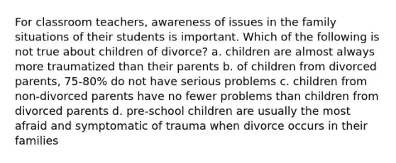 For classroom teachers, awareness of issues in the family situations of their students is important. Which of the following is not true about children of divorce? a. children are almost always more traumatized than their parents b. of children from divorced parents, 75-80% do not have serious problems c. children from non-divorced parents have no fewer problems than children from divorced parents d. pre-school children are usually the most afraid and symptomatic of trauma when divorce occurs in their families