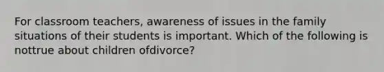 For classroom teachers, awareness of issues in the family situations of their students is important. Which of the following is nottrue about children ofdivorce?