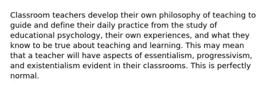 Classroom teachers develop their own philosophy of teaching to guide and define their daily practice from the study of educational psychology, their own experiences, and what they know to be true about teaching and learning. This may mean that a teacher will have aspects of essentialism, progressivism, and existentialism evident in their classrooms. This is perfectly normal.