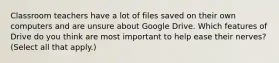 Classroom teachers have a lot of files saved on their own computers and are unsure about Google Drive. Which features of Drive do you think are most important to help ease their nerves? (Select all that apply.)