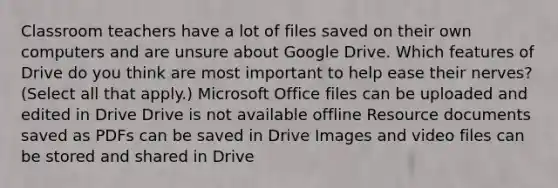 Classroom teachers have a lot of files saved on their own computers and are unsure about Google Drive. Which features of Drive do you think are most important to help ease their nerves? (Select all that apply.) Microsoft Office files can be uploaded and edited in Drive Drive is not available offline Resource documents saved as PDFs can be saved in Drive Images and video files can be stored and shared in Drive