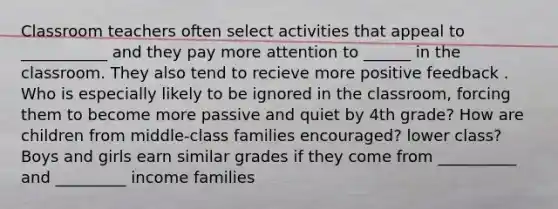 Classroom teachers often select activities that appeal to ___________ and they pay more attention to ______ in the classroom. They also tend to recieve more positive feedback . Who is especially likely to be ignored in the classroom, forcing them to become more passive and quiet by 4th grade? How are children from middle-class families encouraged? lower class? Boys and girls earn similar grades if they come from __________ and _________ income families