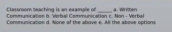 Classroom teaching is an example of ______ a. Written Communication b. Verbal Communication c. Non - Verbal Communication d. None of the above e. All the above options