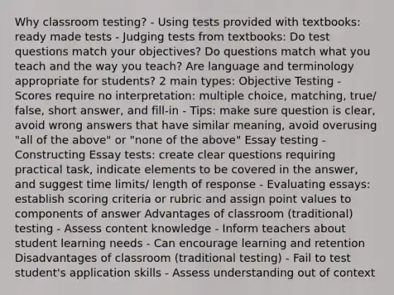 Why classroom testing? - Using tests provided with textbooks: ready made tests - Judging tests from textbooks: Do test questions match your objectives? Do questions match what you teach and the way you teach? Are language and terminology appropriate for students? 2 main types: Objective Testing - Scores require no interpretation: multiple choice, matching, true/ false, short answer, and fill-in - Tips: make sure question is clear, avoid wrong answers that have similar meaning, avoid overusing "all of the above" or "none of the above" Essay testing - Constructing Essay tests: create clear questions requiring practical task, indicate elements to be covered in the answer, and suggest time limits/ length of response - Evaluating essays: establish scoring criteria or rubric and assign point values to components of answer Advantages of classroom (traditional) testing - Assess content knowledge - Inform teachers about student learning needs - Can encourage learning and retention Disadvantages of classroom (traditional testing) - Fail to test student's application skills - Assess understanding out of context