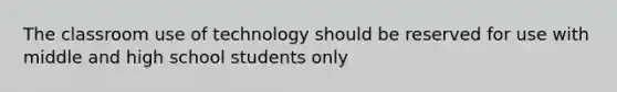 The classroom use of technology should be reserved for use with middle and high school students only