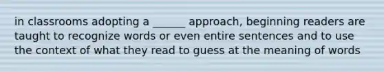 in classrooms adopting a ______ approach, beginning readers are taught to recognize words or even entire sentences and to use the context of what they read to guess at the meaning of words