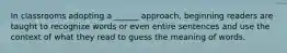 In classrooms adopting a ______ approach, beginning readers are taught to recognize words or even entire sentences and use the context of what they read to guess the meaning of words.