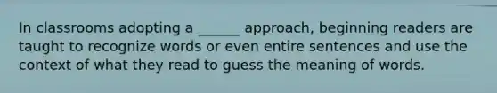 In classrooms adopting a ______ approach, beginning readers are taught to recognize words or even entire sentences and use the context of what they read to guess the meaning of words.