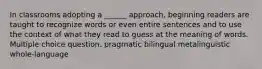 In classrooms adopting a ______ approach, beginning readers are taught to recognize words or even entire sentences and to use the context of what they read to guess at the meaning of words. Multiple choice question. pragmatic bilingual metalinguistic whole-language