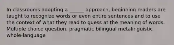 In classrooms adopting a ______ approach, beginning readers are taught to recognize words or even entire sentences and to use the context of what they read to guess at the meaning of words. Multiple choice question. pragmatic bilingual metalinguistic whole-language