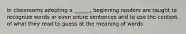 In classrooms adopting a ______, beginning readers are taught to recognize words or even entire sentences and to use the context of what they read to guess at the meaning of words