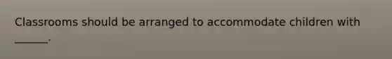 Classrooms should be arranged to accommodate children with ______.