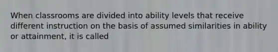 When classrooms are divided into ability levels that receive different instruction on the basis of assumed similarities in ability or attainment, it is called