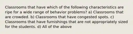 Classrooms that have which of the following characteristics are ripe for a wide range of behavior problems? a) Classrooms that are crowded. b) Classrooms that have congested spots. c) Classrooms that have furnishings that are not appropriately sized for the students. d) All of the above