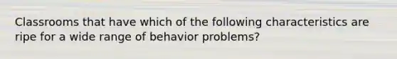 Classrooms that have which of the following characteristics are ripe for a wide range of behavior problems?