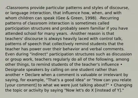 -Classrooms provide particular patterns and styles of discourse, or language interaction, that influence how, when, and with whom children can speak (Gee & Green, 1998). -Recurring patterns of classroom interaction is sometimes called participation structures and probably seem familiar if you have attended school for many years. -Another reason is that teachers' discourse is always heavily laced with control talk, patterns of speech that collectively remind students that the teacher has power over their behavior and verbal comments. Even during "indirect" participation structures such as discussion or group work, teachers regularly do all of the following, among other things, to remind students of the teacher's influence • Designate speakers by calling on one student rather than another • Declare when a comment is valuable or irrelevant by saying, for example, "That's a good idea" or "How can you relate [your comment] to what we were just talking about?" • Changing the topic or activity by saying "Now let's do X [instead of Y]."