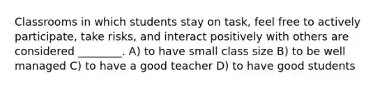 Classrooms in which students stay on task, feel free to actively participate, take risks, and interact positively with others are considered ________. A) to have small class size B) to be well managed C) to have a good teacher D) to have good students