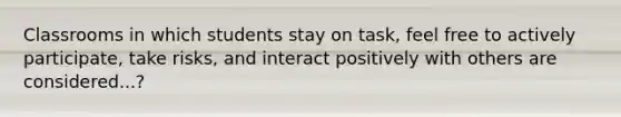 Classrooms in which students stay on task, feel free to actively participate, take risks, and interact positively with others are considered...?