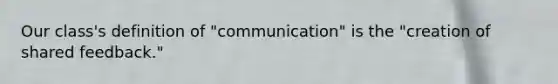 Our class's definition of "communication" is the "creation of shared feedback."