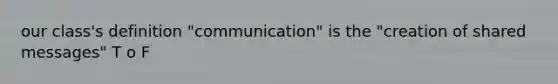 our class's definition "communication" is the "creation of shared messages" T o F