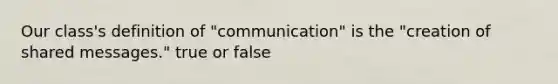 Our class's definition of "communication" is the "creation of shared messages." true or false