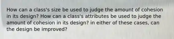 How can a class's size be used to judge the amount of cohesion in its design? How can a class's attributes be used to judge the amount of cohesion in its design? in either of these cases, can the design be improved?