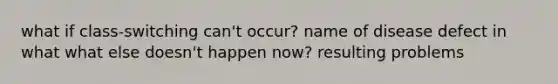 what if class-switching can't occur? name of disease defect in what what else doesn't happen now? resulting problems