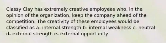 Classy Clay has extremely creative employees who, in the opinion of the organization, keep the company ahead of the competition. The creativity of these employees would be classified as a- internal strength b- internal weakness c- neutral d- external strength e- external opportunity