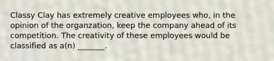 Classy Clay has extremely creative employees who, in the opinion of the organzation, keep the company ahead of its competition. The creativity of these employees would be classified as a(n) _______.