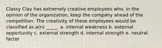 Classy Clay has extremely creative employees who, in the opinion of the organization, keep the company ahead of the competition. The creativity of these employees would be classified as a(n) _____. a. internal weakness b. external opportunity c. external strength d. internal strength e. neutral factor