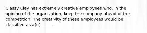 Classy Clay has extremely creative employees who, in the opinion of the organization, keep the company ahead of the competition. The creativity of these employees would be classified as a(n) _____.